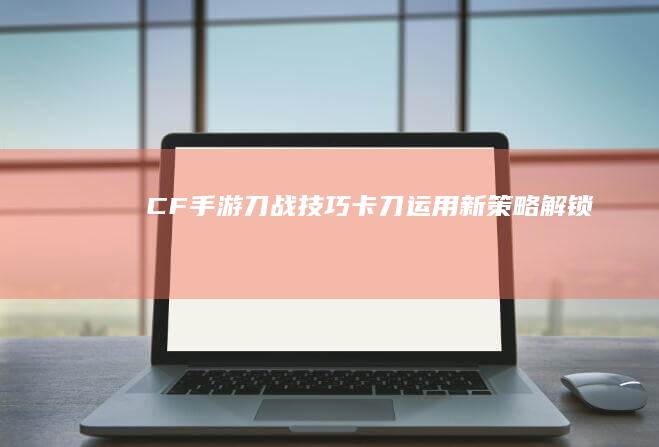 CF手游刀战技巧：卡刀运用新策略解锁